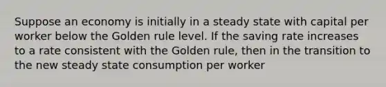 Suppose an economy is initially in a steady state with capital per worker below the Golden rule level. If the saving rate increases to a rate consistent with the Golden rule, then in the transition to the new steady state consumption per worker