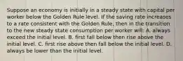 Suppose an economy is initially in a steady state with capital per worker below the Golden Rule level. If the saving rate increases to a rate consistent with the Golden Rule, then in the transition to the new steady state consumption per worker will: A. always exceed the initial level. B. first fall below then rise above the initial level. C. first rise above then fall below the initial level. D. always be lower than the initial level.