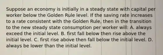 Suppose an economy is initially in a steady state with capital per worker below the Golden Rule level. If the saving rate increases to a rate consistent with the Golden Rule, then in the transition to the new steady state consumption per worker will: A. always exceed the initial level. B. first fall below then rise above the initial level. C. first rise above then fall below the initial level. D. always be lower than the initial level.