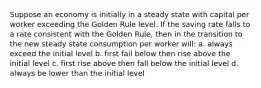 Suppose an economy is initially in a steady state with capital per worker exceeding the Golden Rule level. If the saving rate falls to a rate consistent with the Golden Rule, then in the transition to the new steady state consumption per worker will: a. always exceed the initial level b. first fail below then rise above the initial level c. first rise above then fall below the initial level d. always be lower than the initial level