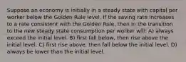 Suppose an economy is initially in a steady state with capital per worker below the Golden Rule level. If the saving rate increases to a rate consistent with the Golden Rule, then in the transition to the new steady state consumption per worker will: A) always exceed the initial level. B) first fall below, then rise above the initial level. C) first rise above, then fall below the initial level. D) always be lower than the initial level.