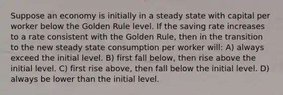 Suppose an economy is initially in a steady state with capital per worker below the Golden Rule level. If the saving rate increases to a rate consistent with the Golden Rule, then in the transition to the new steady state consumption per worker will: A) always exceed the initial level. B) first fall below, then rise above the initial level. C) first rise above, then fall below the initial level. D) always be lower than the initial level.