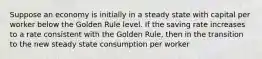 Suppose an economy is initially in a steady state with capital per worker below the Golden Rule level. If the saving rate increases to a rate consistent with the Golden Rule, then in the transition to the new steady state consumption per worker