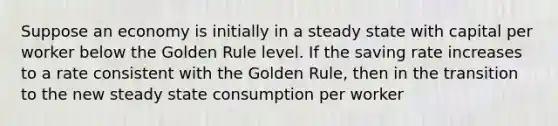 Suppose an economy is initially in a steady state with capital per worker below the Golden Rule level. If the saving rate increases to a rate consistent with the Golden Rule, then in the transition to the new steady state consumption per worker