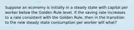 Suppose an economy is initially in a steady state with capital per worker below the Golden Rule level. If the saving rate increases to a rate consistent with the Golden Rule, then in the transition to the new steady state consumption per worker will what?