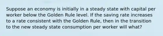 Suppose an economy is initially in a steady state with capital per worker below the Golden Rule level. If the saving rate increases to a rate consistent with the Golden Rule, then in the transition to the new steady state consumption per worker will what?