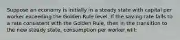 Suppose an economy is initially in a steady state with capital per worker exceeding the Golden Rule level. If the saving rate falls to a rate consistent with the Golden Rule, then in the transition to the new steady state, consumption per worker will: