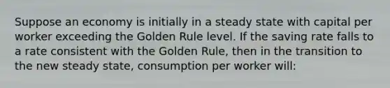 Suppose an economy is initially in a steady state with capital per worker exceeding the Golden Rule level. If the saving rate falls to a rate consistent with the Golden Rule, then in the transition to the new steady state, consumption per worker will: