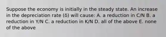 Suppose the economy is initially in the steady state. An increase in the depreciation rate ​(δ​) will​ cause: A. a reduction in​ C/N B. a reduction in​ Y/N C. a reduction in​ K/N D. all of the above E. none of the above