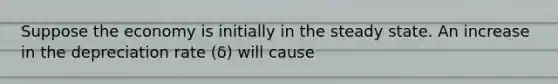Suppose the economy is initially in the steady state. An increase in the depreciation rate (δ) will cause