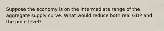 Suppose the economy is on the intermediate range of the aggregate supply curve. What would reduce both real GDP and the price level?