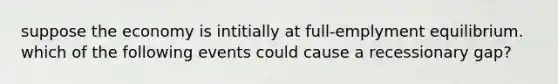 suppose the economy is intitially at full-emplymen​t equilibrium. which of the following events could cause a recessionary gap?