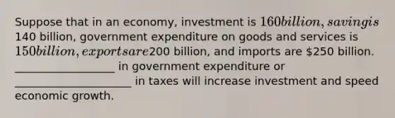 Suppose that in an economy, investment is 160 billion, saving is140 billion, government expenditure on goods and services is 150 billion, exports are200 billion, and imports are 250 billion. __________________ in government expenditure or _____________________ in taxes will increase investment and speed economic growth.