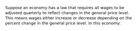 Suppose an economy has a law that requires all wages to be adjusted quarterly to reflect changes in the general price level. This means wages either increase or decrease depending on the <a href='https://www.questionai.com/knowledge/kTUYTsQGJM-percent-change' class='anchor-knowledge'>percent change</a> in the general price level. In this economy: