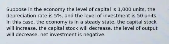 Suppose in the economy the level of capital is 1,000 units, the depreciation rate is 5%, and the level of investment is 50 units. In this case, the economy is in a steady state. the capital stock will increase. the capital stock will decrease. the level of output will decrease. net investment is negative.