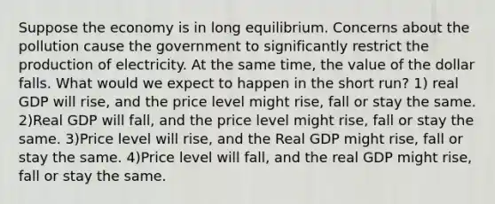 Suppose the economy is in long equilibrium. Concerns about the pollution cause the government to significantly restrict the production of electricity. At the same time, the value of the dollar falls. What would we expect to happen in the short run? 1) real GDP will rise, and the price level might rise, fall or stay the same. 2)Real GDP will fall, and the price level might rise, fall or stay the same. 3)Price level will rise, and the Real GDP might rise, fall or stay the same. 4)Price level will fall, and the real GDP might rise, fall or stay the same.