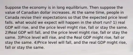 Suppose the economy is in long equilibrium. Then suppose the value of Canadian dollar increases. At the same time, people in Canada revise their expectations so that the expected price level falls. what would we expect will happen in the short run? 1) real GDP will rise, and the price level might rise, fall or stay the same. 2)Real GDP will fall, and the price level might rise, fall or stay the same. 3)Price level will rise, and the Real GDP might rise, fall or stay the same. 4)Price level will fall, and the real GDP might rise, fall or stay the same.