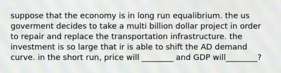 suppose that the economy is in long run equalibrium. the us goverment decides to take a multi billion dollar project in order to repair and replace the transportation infrastructure. the investment is so large that ir is able to shift the AD demand curve. in the short run, price will ________ and GDP will________?