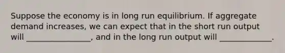 Suppose the economy is in long run equilibrium. If aggregate demand increases, we can expect that in the short run output will ________________, and in the long run output will _____________.