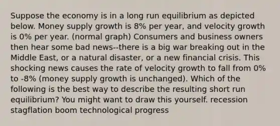 Suppose the economy is in a long run equilibrium as depicted below. Money supply growth is 8% per year, and velocity growth is 0% per year. (normal graph) Consumers and business owners then hear some bad news--there is a big war breaking out in the Middle East, or a natural disaster, or a new financial crisis. This shocking news causes the rate of velocity growth to fall from 0% to -8% (money supply growth is unchanged). Which of the following is the best way to describe the resulting short run equilibrium? You might want to draw this yourself. recession stagflation boom technological progress