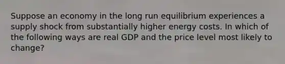 Suppose an economy in the long run equilibrium experiences a supply shock from substantially higher energy costs. In which of the following ways are real GDP and the price level most likely to change?