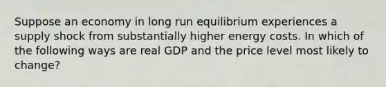 Suppose an economy in long run equilibrium experiences a supply shock from substantially higher energy costs. In which of the following ways are real GDP and the price level most likely to change?