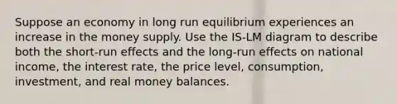 Suppose an economy in long run equilibrium experiences an increase in the money supply. Use the IS-LM diagram to describe both the short-run effects and the long-run effects on national income, the interest rate, the price level, consumption, investment, and real money balances.