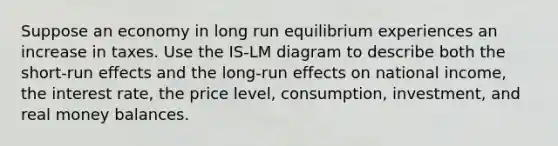 Suppose an economy in long run equilibrium experiences an increase in taxes. Use the IS-LM diagram to describe both the short-run effects and the long-run effects on national income, the interest rate, the price level, consumption, investment, and real money balances.