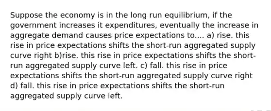 Suppose the economy is in the long run equilibrium, if the government increases it expenditures, eventually the increase in aggregate demand causes price expectations to.... a) rise. this rise in price expectations shifts the short-run aggregated supply curve right b)rise. this rise in price expectations shifts the short-run aggregated supply curve left. c) fall. this rise in price expectations shifts the short-run aggregated supply curve right d) fall. this rise in price expectations shifts the short-run aggregated supply curve left.