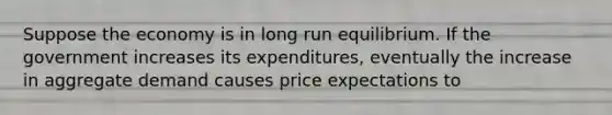 Suppose the economy is in long run equilibrium. If the government increases its expenditures, eventually the increase in aggregate demand causes price expectations to