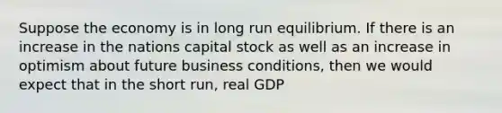 Suppose the economy is in long run equilibrium. If there is an increase in the nations capital stock as well as an increase in optimism about future business conditions, then we would expect that in the short run, real GDP