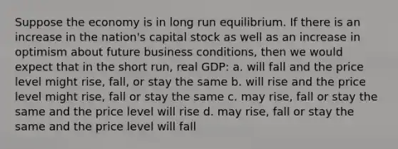 Suppose the economy is in long run equilibrium. If there is an increase in the nation's capital stock as well as an increase in optimism about future business conditions, then we would expect that in the short run, real GDP: a. will fall and the price level might rise, fall, or stay the same b. will rise and the price level might rise, fall or stay the same c. may rise, fall or stay the same and the price level will rise d. may rise, fall or stay the same and the price level will fall