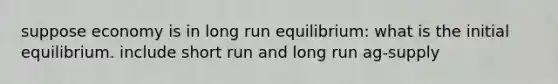 suppose economy is in long run equilibrium: what is the initial equilibrium. include short run and long run ag-supply