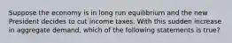 Suppose the economy is in long run equilibrium and the new President decides to cut income taxes. With this sudden increase in aggregate demand, which of the following statements is true?