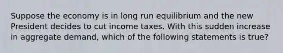 Suppose the economy is in long run equilibrium and the new President decides to cut income taxes. With this sudden increase in aggregate demand, which of the following statements is true?