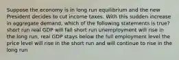 Suppose the economy is in long run equilibrium and the new President decides to cut income taxes. With this sudden increase in aggregate demand, which of the following statements is true? short run real GDP will fall short run unemployment will rise in the long run, real GDP stays below the full employment level the price level will rise in the short run and will continue to rise in the long run