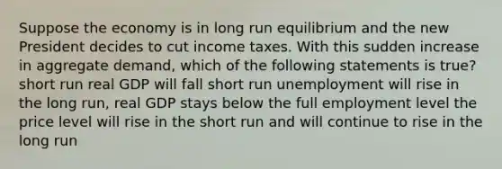 Suppose the economy is in long run equilibrium and the new President decides to cut income taxes. With this sudden increase in aggregate demand, which of the following statements is true? short run real GDP will fall short run unemployment will rise in the long run, real GDP stays below the full employment level the price level will rise in the short run and will continue to rise in the long run