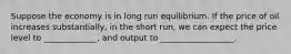 Suppose the economy is in long run equilibrium. If the price of oil increases substantially, in the short run, we can expect the price level to _____________, and output to __________________.