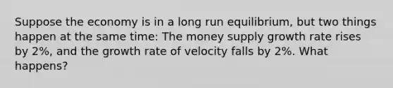 Suppose the economy is in a long run equilibrium, but two things happen at the same time: The money supply growth rate rises by 2%, and the growth rate of velocity falls by 2%. What happens?