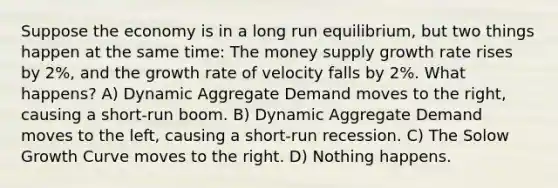 Suppose the economy is in a long run equilibrium, but two things happen at the same time: The money supply growth rate rises by 2%, and the growth rate of velocity falls by 2%. What happens? A) Dynamic Aggregate Demand moves to the right, causing a short-run boom. B) Dynamic Aggregate Demand moves to the left, causing a short-run recession. C) The Solow Growth Curve moves to the right. D) Nothing happens.