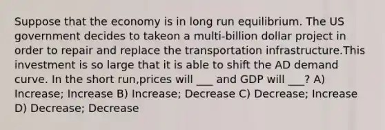 Suppose that the economy is in long run equilibrium. The US government decides to takeon a multi-billion dollar project in order to repair and replace the transportation infrastructure.This investment is so large that it is able to shift the AD demand curve. In the short run,prices will ___ and GDP will ___? A) Increase; Increase B) Increase; Decrease C) Decrease; Increase D) Decrease; Decrease