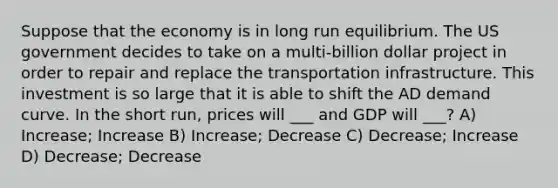 Suppose that the economy is in long run equilibrium. The US government decides to take on a multi-billion dollar project in order to repair and replace the transportation infrastructure. This investment is so large that it is able to shift the AD demand curve. In the short run, prices will ___ and GDP will ___? A) Increase; Increase B) Increase; Decrease C) Decrease; Increase D) Decrease; Decrease