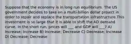 Suppose that the economy is in long run equilibrium. The US government decides to take on a multi-billion dollar project in order to repair and replace the transportation infrastructure.This investment is so large that it is able to shift the AD demand curve. In the short run, prices will ___ and GDP will ___? A) Increase; Increase B) Increase; Decrease C) Decrease; Increase D) Decrease; Decrease