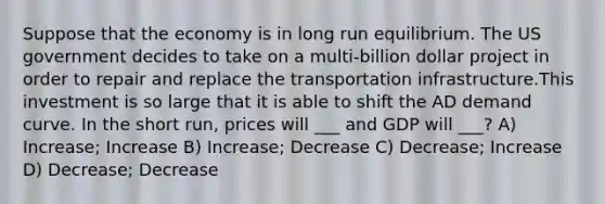 Suppose that the economy is in long run equilibrium. The US government decides to take on a multi-billion dollar project in order to repair and replace the transportation infrastructure.This investment is so large that it is able to shift the AD demand curve. In the short run, prices will ___ and GDP will ___? A) Increase; Increase B) Increase; Decrease C) Decrease; Increase D) Decrease; Decrease