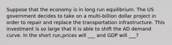 Suppose that the economy is in long run equilibrium. The US government decides to take on a multi-billion dollar project in order to repair and replace the transportation infrastructure. This investment is so large that it is able to shift the AD demand curve. In the short run,prices will ___ and GDP will ___?