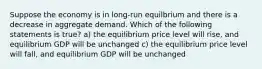 Suppose the economy is in​ long-run equilbrium and there is a decrease in aggregate demand. Which of the following statements is​ true? a) the equilibrium price level will rise, and equilibrium GDP will be unchanged c) the equilibrium price level will fall, and equilibrium GDP will be unchanged