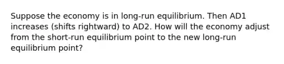 Suppose the economy is in long-run equilibrium. Then AD1 increases (shifts rightward) to AD2. How will the economy adjust from the short-run equilibrium point to the new long-run equilibrium point?