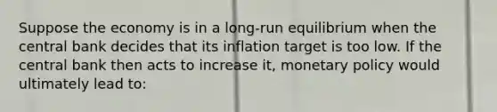 Suppose the economy is in a long-run equilibrium when the central bank decides that its inflation target is too low. If the central bank then acts to increase it, monetary policy would ultimately lead to: