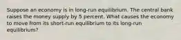 Suppose an economy is in long-run equilibrium. The central bank raises the money supply by 5 percent. What causes the economy to move from its short-run equilibrium to its long-run equilibrium?