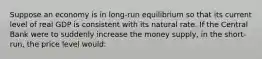 Suppose an economy is in long-run equilibrium so that its current level of real GDP is consistent with its natural rate. If the Central Bank were to suddenly increase the money supply, in the short-run, the price level would: